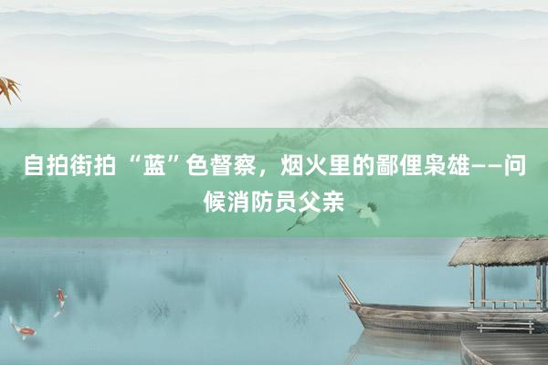 自拍街拍 “蓝”色督察，烟火里的鄙俚枭雄——问候消防员父亲