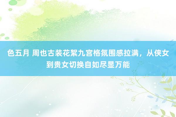 色五月 周也古装花絮九宫格氛围感拉满，从侠女到贵女切换自如尽显万能